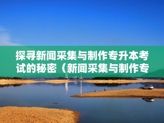 探寻新闻采集与制作专升本考试的秘密（新闻采集与制作专业怎么样）