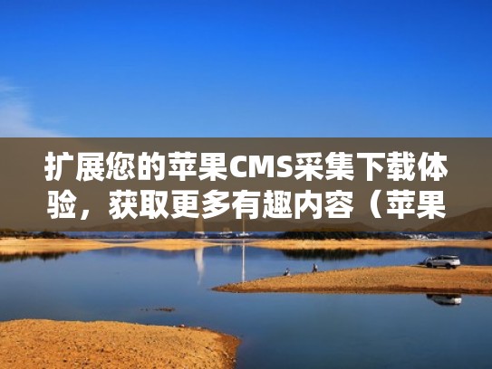 扩展您的苹果CMS采集下载体验，获取更多有趣内容（苹果cms怎么写采集规则）