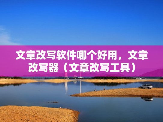 文章改写软件哪个好用，文章改写器（文章改写工具）
