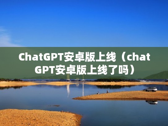 ChatGPT安卓版上线（chatGPT安卓版上线了吗）