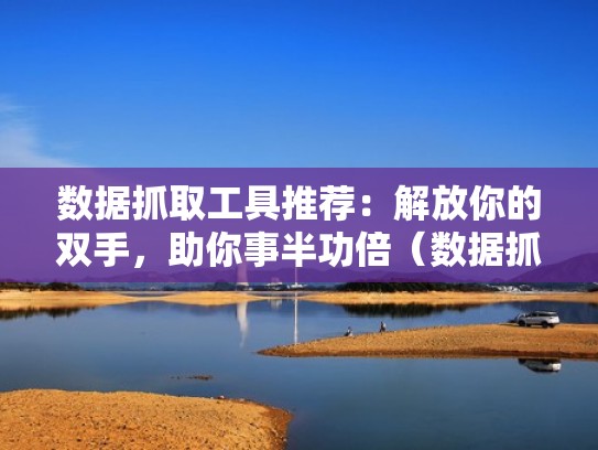 数据抓取工具推荐：解放你的双手，助你事半功倍（数据抓取与分析软件）