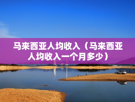 马来西亚人均收入（马来西亚人均收入一个月多少）