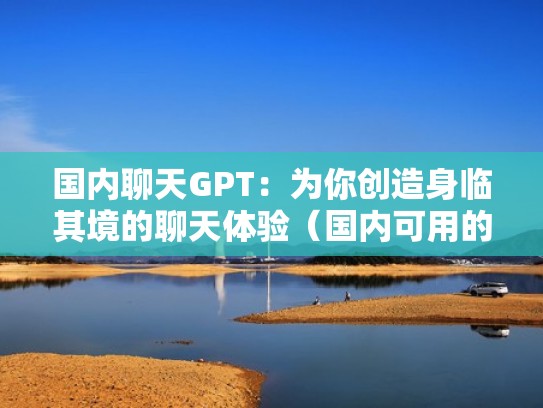 国内聊天GPT：为你创造身临其境的聊天体验（国内可用的国际聊天软件）