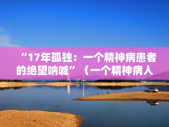“17年孤独:一个精神病患者的绝望呐喊”(一个精神病人的自述经典语录) “17年孤独:一个精神病患者的绝望呐喊”(一个精神病人的自述经典语录)