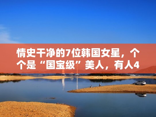 情史干净的7位韩国女星，个个是“国宝级”美人，有人43年零绯闻（韩国前十女星）