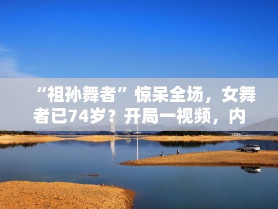 “祖孙舞者”惊呆全场,女舞者已74岁?开局一视频,内容全靠编(祖孙跳舞的视频是真是假) “祖孙舞者”惊呆全场,女舞者已74岁?开局一视频,内容全靠编(祖孙跳舞的视频是真是假)