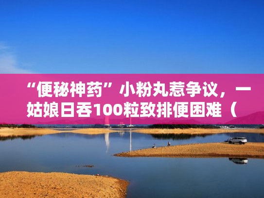 “便秘神药”小粉丸惹争议,一姑娘日吞100粒致排便困难(小粉丸可以改善便秘吗) “便秘神药”小粉丸惹争议,一姑娘日吞100粒致排便困难(小粉丸可以改善便秘吗)