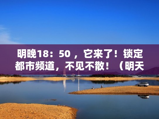 明晚18:50 ,它来了!锁定都市频道,不见不散!(明天都市频道节目表) 明晚18:50 ,它来了!锁定都市频道,不见不散!(明天都市频道节目表)