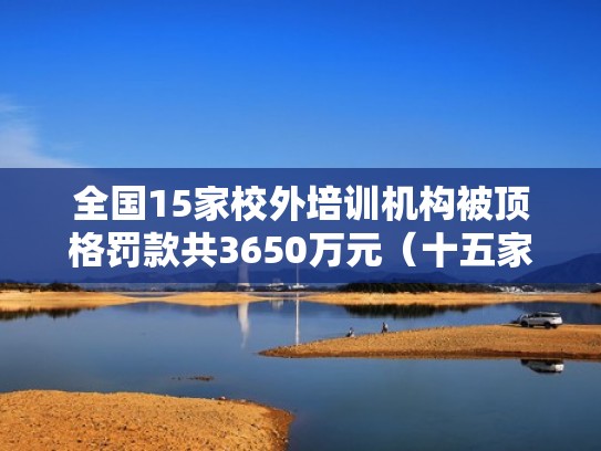 全国15家校外培训机构被顶格罚款共3650万元(十五家校外培训机构顶格罚款) 全国15家校外培训机构被顶格罚款共3650万元(十五家校外培训机构顶格罚款)