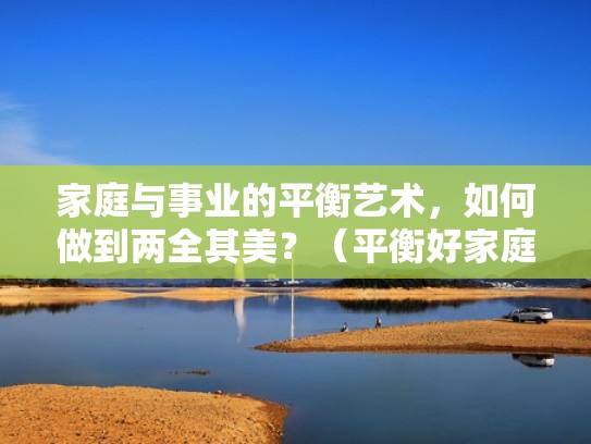 家庭与事业的平衡艺术，如何做到两全其美？（平衡好家庭与事业关系）