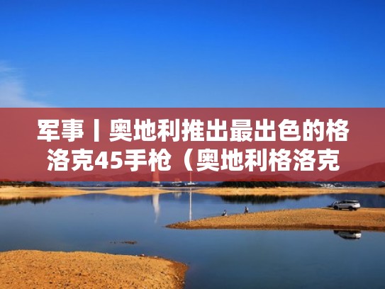 军事丨奥地利推出最出色的格洛克45手枪(奥地利格洛克78军刀) 军事丨奥地利推出最出色的格洛克45手枪(奥地利格洛克78军刀)