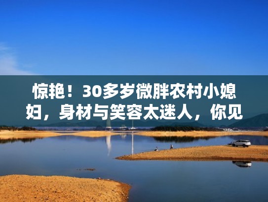 惊艳！30多岁微胖农村小媳妇，身材与笑容太迷人，你见识过吗（农村胖女孩）