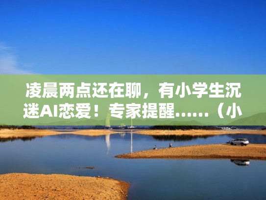 凌晨两点还在聊,有小学生沉迷AI恋爱!专家提醒……(小学生恋爱事件) 凌晨两点还在聊,有小学生沉迷AI恋爱!专家提醒……(小学生恋爱事件)