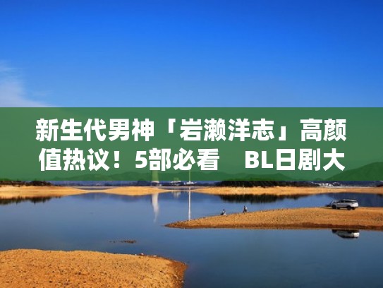 新生代男神「岩濑洋志」高颜值热议！5部必看　BL日剧大圈粉（岩濑健怎么读）