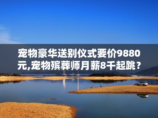宠物豪华送别仪式要价9880元,宠物殡葬师月薪8千起跳?(宠物殡葬师工资一个月多少钱) 宠物豪华送别仪式要价9880元,宠物殡葬师月薪8千起跳?(宠物殡葬师工资一个月多少钱)