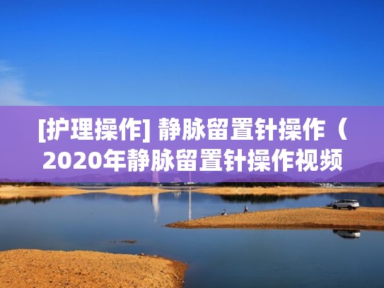 [护理操作] 静脉留置针操作（2020年静脉留置针操作视频）