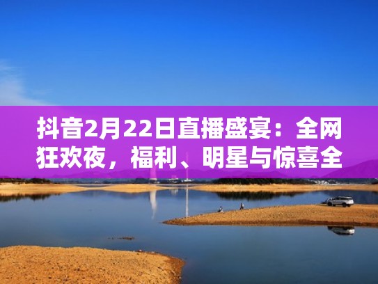 抖音2月22日直播盛宴：全网狂欢夜，福利、明星与惊喜全打包！（抖音官方盛典直播）