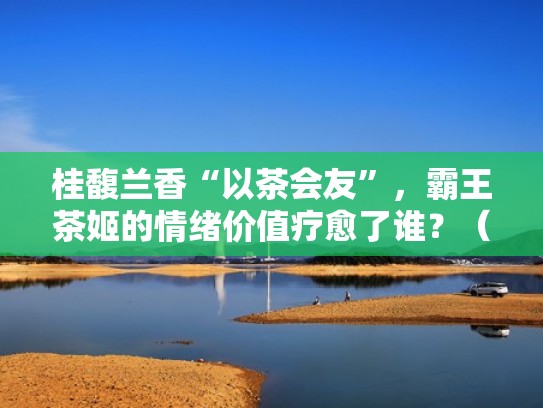 桂馥兰香“以茶会友”,霸王茶姬的情绪价值疗愈了谁?(桂馥兰什么) 桂馥兰香“以茶会友”,霸王茶姬的情绪价值疗愈了谁?(桂馥兰什么)