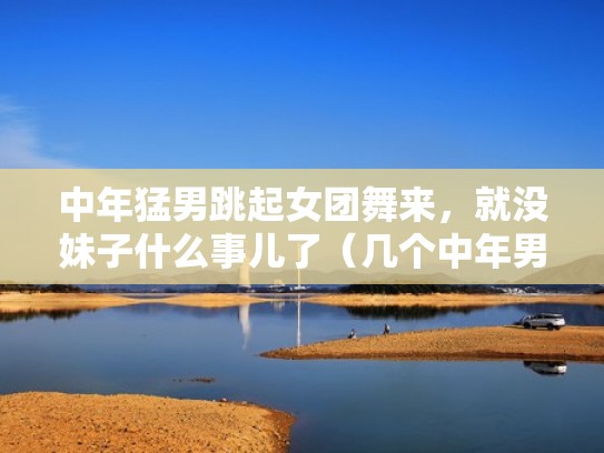 中年猛男跳起女团舞来,就没妹子什么事儿了(几个中年男人跳很妖娆的舞) 中年猛男跳起女团舞来,就没妹子什么事儿了(几个中年男人跳很妖娆的舞)