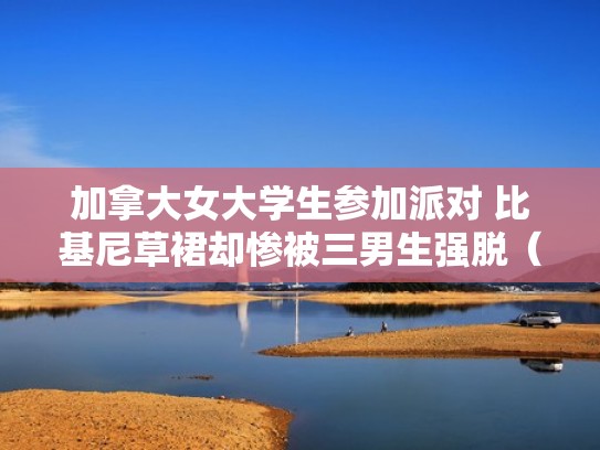 加拿大女大学生参加派对 比基尼草裙却惨被三男生强脱(加拿大女学生遭暴力执法) 加拿大女大学生参加派对 比基尼草裙却惨被三男生强脱(加拿大女学生遭暴力执法)