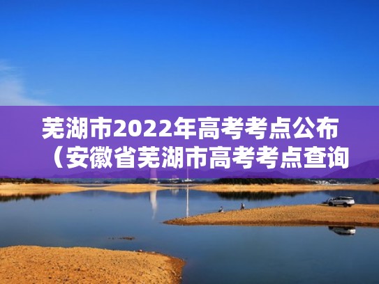 芜湖市2022年高考考点公布（安徽省芜湖市高考考点查询）