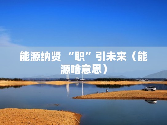 能源纳贤 “职”引未来（能源啥意思）
