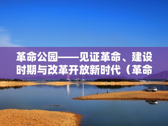 革命公园——见证革命、建设时期与改革开放新时代（革命公园的路线怎么走）