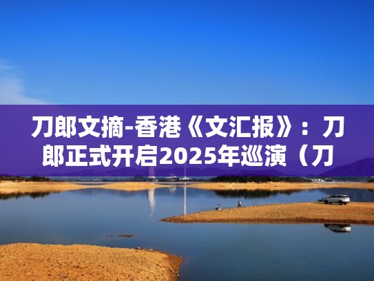 刀郎文摘-香港《文汇报》：刀郎正式开启2025年巡演（刀郎在香港演唱会的视频）