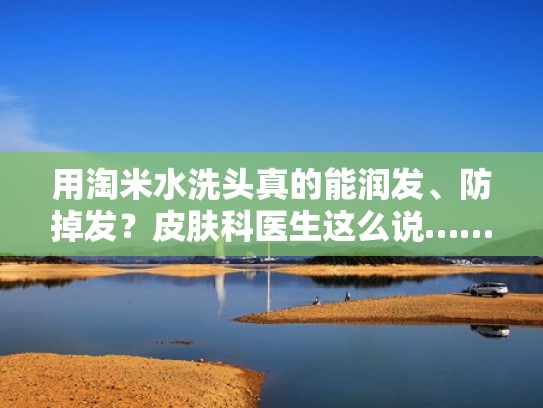 用淘米水洗头真的能润发、防掉发？皮肤科医生这么说……（用淘米水洗头发有什么效果）