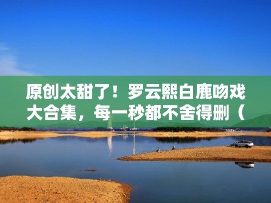 原创太甜了！罗云熙白鹿吻戏大合集，每一秒都不舍得删（白鹿和罗云熙吻戏花絮）