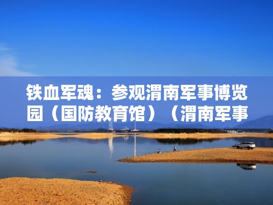 铁血军魂：参观渭南军事博览园（国防教育馆）（渭南军事博物馆开放时间）