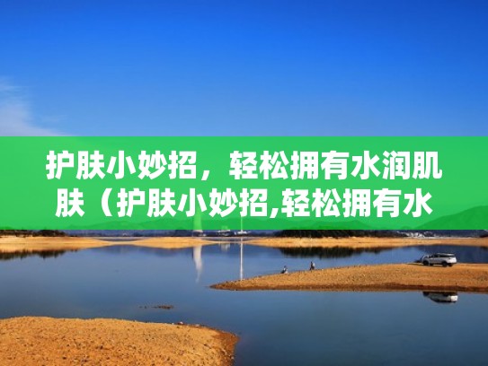 护肤小妙招，轻松拥有水润肌肤（护肤小妙招,轻松拥有水润肌肤产品）