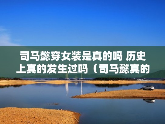 司马懿穿女装是真的吗 历史上真的发生过吗(司马懿真的穿女装了吗) 司马懿穿女装是真的吗 历史上真的发生过吗(司马懿真的穿女装了吗)