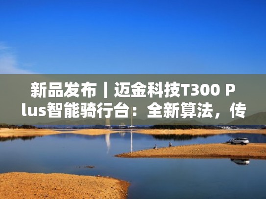 新品发布|迈金科技T300 Plus智能骑行台:全新算法,传承之作(迈金骑行台参数) 新品发布|迈金科技T300 Plus智能骑行台:全新算法,传承之作(迈金骑行台参数)