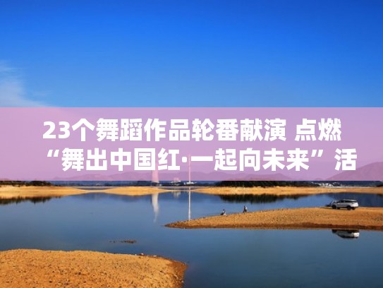 23个舞蹈作品轮番献演 点燃“舞出中国红·一起向未来”活动（中国舞展示舞蹈视频）