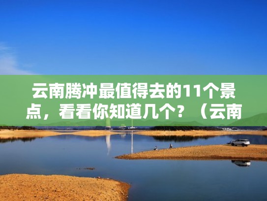 云南腾冲最值得去的11个景点，看看你知道几个？（云南腾冲著名景点）