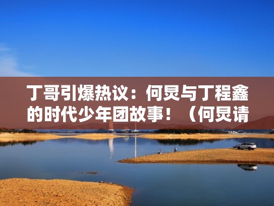 丁哥引爆热议:何炅与丁程鑫的时代少年团故事!(何炅请时代少年团吃烧烤) 丁哥引爆热议:何炅与丁程鑫的时代少年团故事!(何炅请时代少年团吃烧烤)
