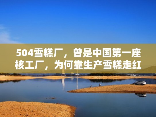 504雪糕厂,曾是中国第一座核工厂,为何靠生产雪糕走红?(1946雪糕产地) 504雪糕厂,曾是中国第一座核工厂,为何靠生产雪糕走红?(1946雪糕产地)