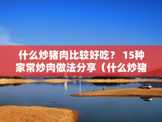 什么炒猪肉比较好吃？ 15种家常炒肉做法分享（什么炒猪肉好吃的家常菜）