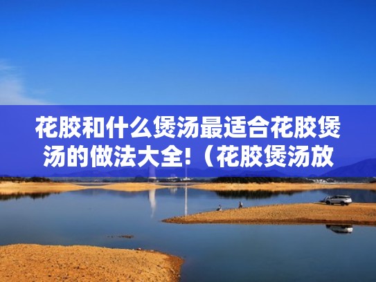 花胶和什么煲汤最适合花胶煲汤的做法大全!（花胶煲汤放什么东西一起煲比较好）