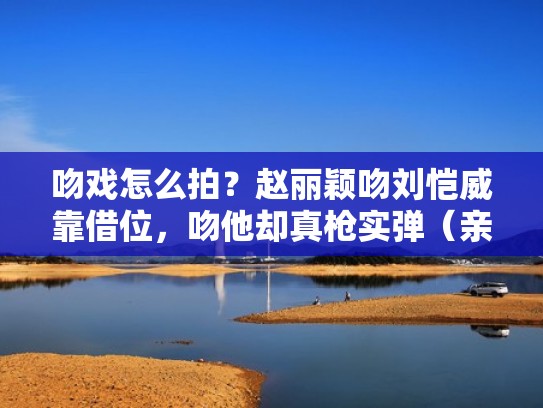 吻戏怎么拍？赵丽颖吻刘恺威靠借位，吻他却真枪实弹（亲吻赵丽颖片段）