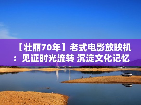【壮丽70年】老式电影放映机：见证时光流转 沉淀文化记忆（70年代电影放映机老式）