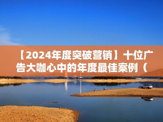 【2024年度突破营销】十位广告大咖心中的年度最佳案例（优秀的广告营销案例）