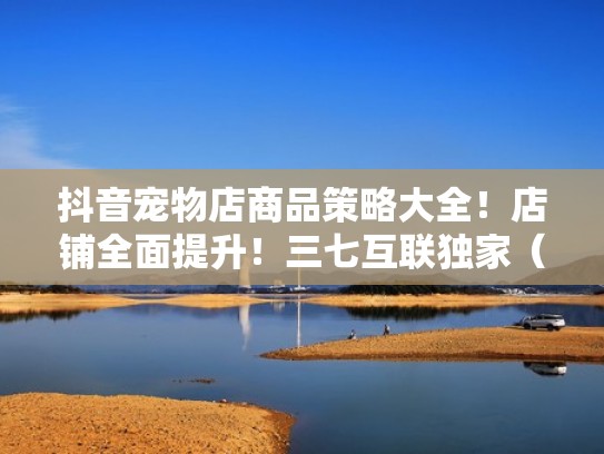 抖音宠物店商品策略大全！店铺全面提升！三七互联独家（抖音宠物用品销量好卖吗）