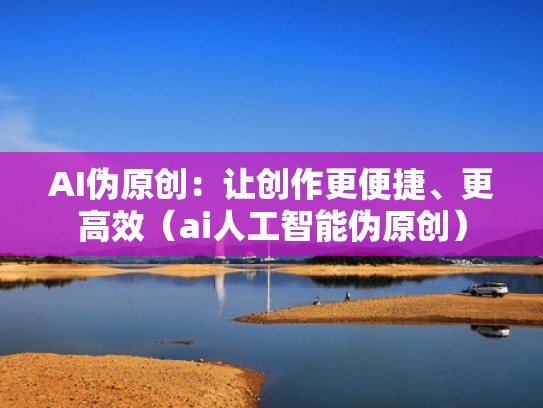 AI伪原创：让创作更便捷、更高效（ai人工智能伪原创）
