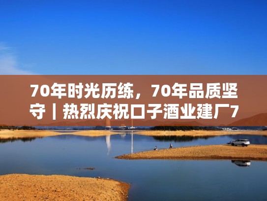 70年时光历练，70年品质坚守｜热烈庆祝口子酒业建厂70周年！（口子酒集团）