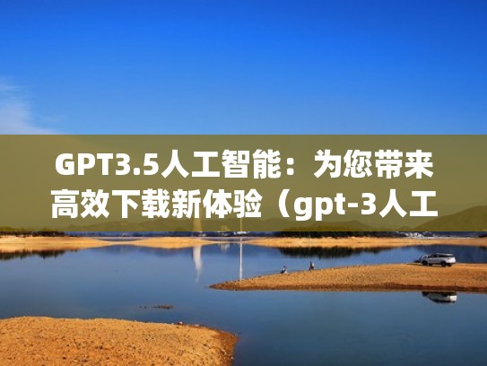 GPT3.5人工智能：为您带来高效下载新体验（gpt-3人工智能）