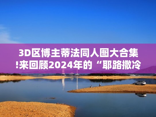 3D区博主蒂法同人图大合集!来回顾2024年的“耶路撒冷”吧！（蒂法是哪个游戏里的角色）