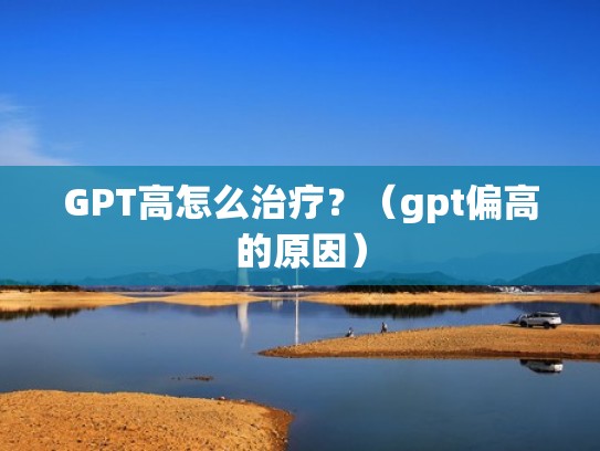 GPT高怎么治疗？（gpt偏高的原因）