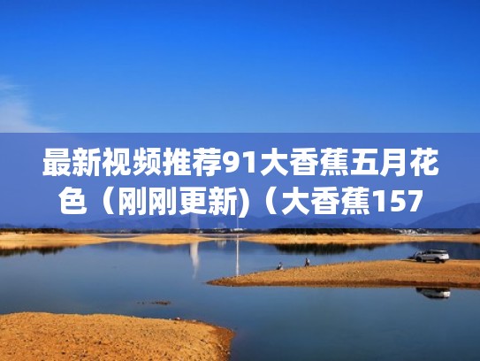 最新视频推荐91大香蕉五月花色（刚刚更新)（大香蕉157）